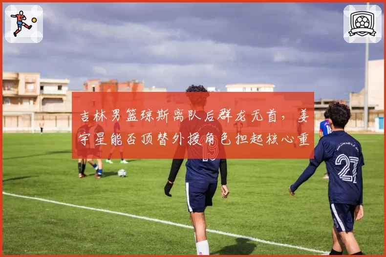吉林男篮琼斯离队后群龙无首，姜宇星能否顶替外援角色担起核心重任