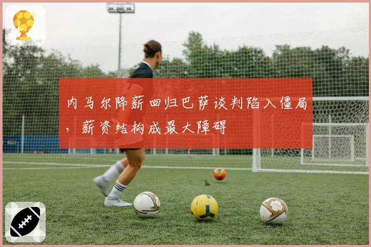 内马尔降薪回归巴萨谈判陷入僵局,薪资结构成最大障碍