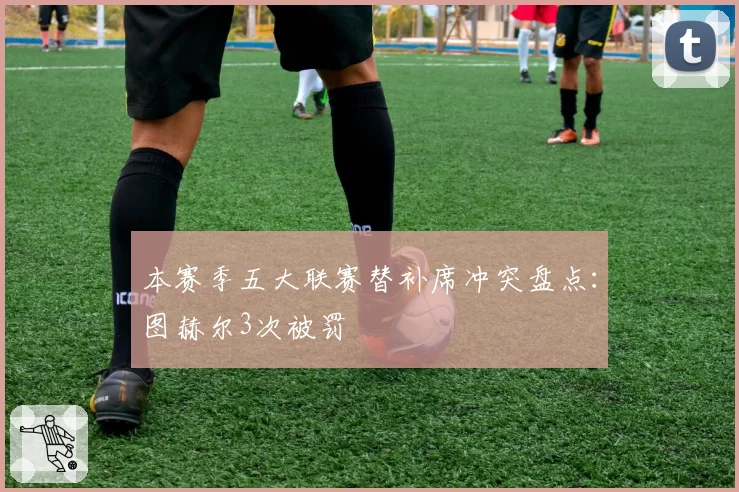 本赛季五大联赛替补席冲突盘点：图赫尔3次被罚