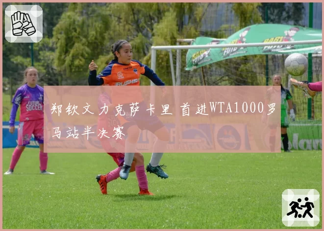 郑钦文力克萨卡里 首进WTA1000罗马站半决赛