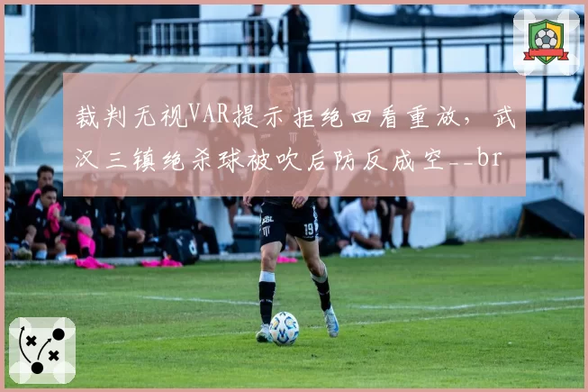 裁判无视VAR提示拒绝回看重放，武汉三镇绝杀球被吹后防反成空__br_