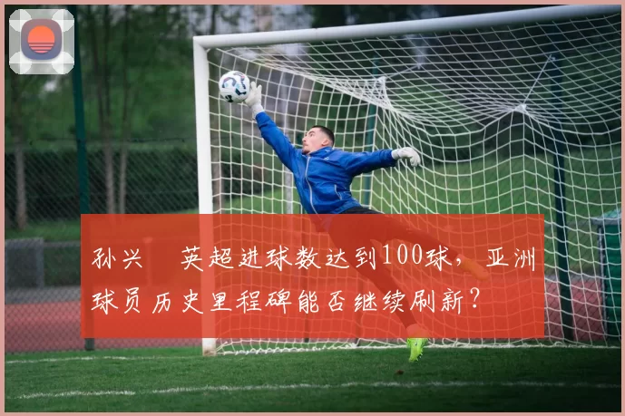 孙兴慜英超进球数达到100球,亚洲球员历史里程碑能否继续刷新?