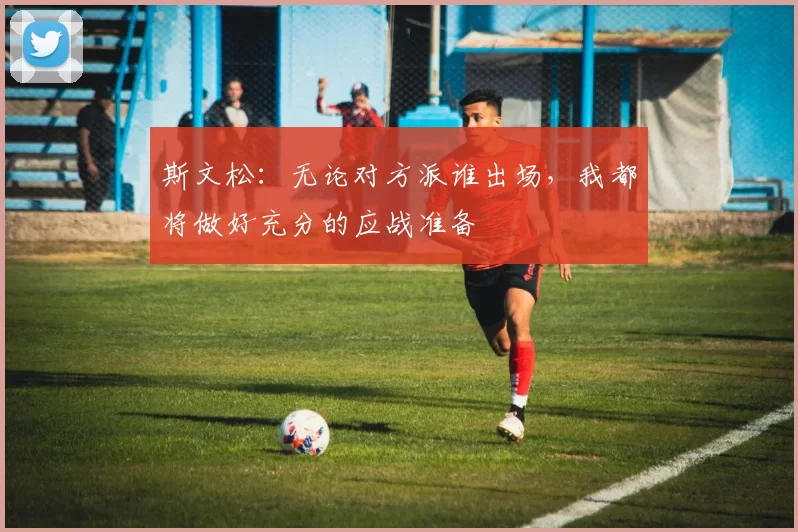 斯文松:无论对方派谁出场,我都将做好充分的应战准备