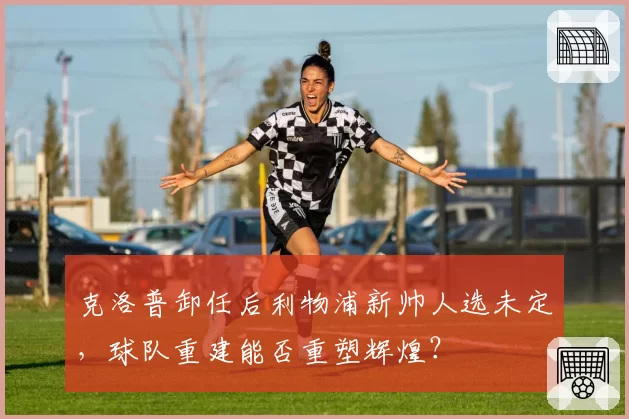 克洛普卸任后利物浦新帅人选未定,球队重建能否重塑辉煌?
