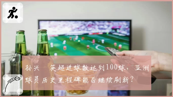 孙兴慜英超进球数达到100球,亚洲球员历史里程碑能否继续刷新?