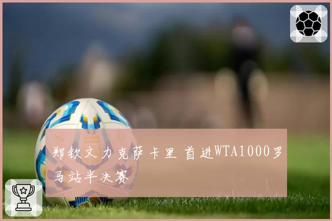 郑钦文力克萨卡里 首进WTA1000罗马站半决赛