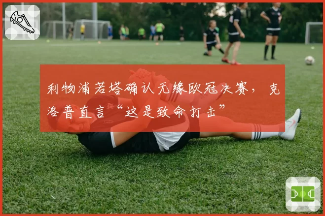 利物浦若塔确认无缘欧冠决赛，克洛普直言“这是致命打击”