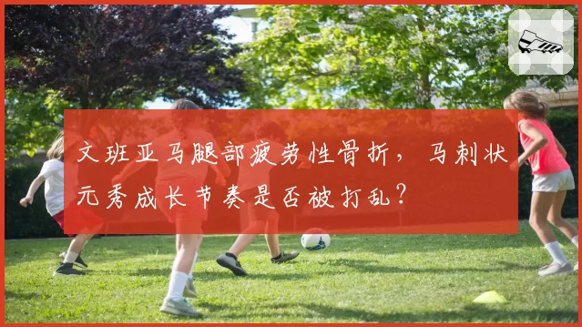 文班亚马腿部疲劳性骨折,马刺状元秀成长节奏是否被打乱?